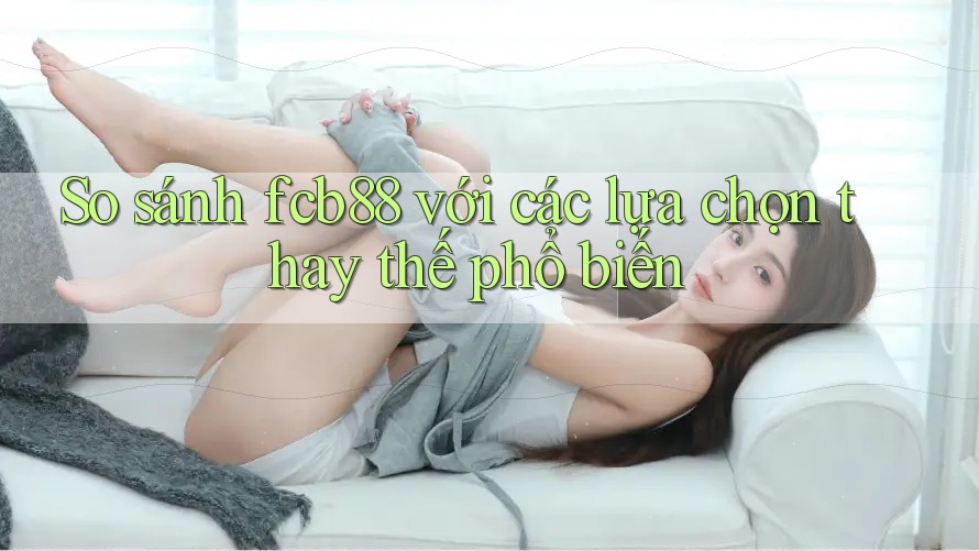 So sánh fcb88 với các lựa chọn thay thế phổ biến So sánh fcb88 với các lựa chọn thay thế phổ biến