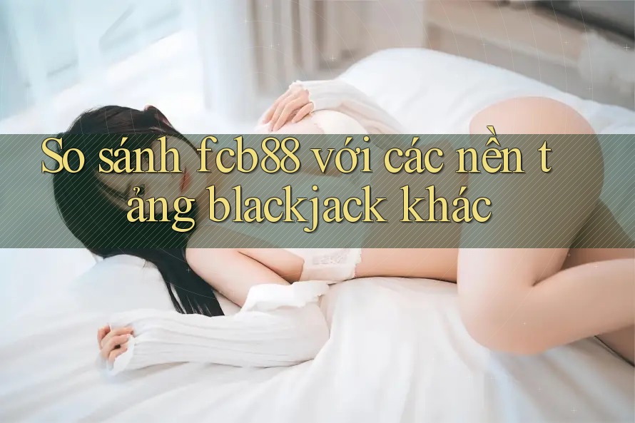 So sánh fcb88 với các nền tảng blackjack khác So sánh fcb88 với các nền tảng blackjack khác