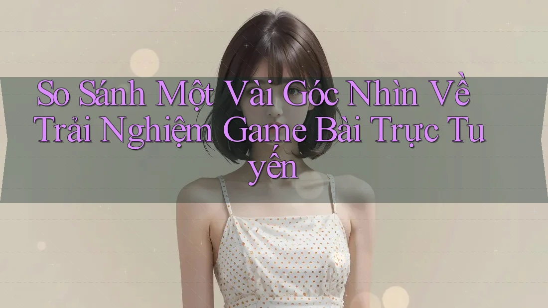 So Sánh Một Vài Góc Nhìn Về Trải Nghiệm Game Bài Trực Tuyến So Sánh Một Vài Góc Nhìn Về Trải Nghiệm Game Bài Trực Tuyến