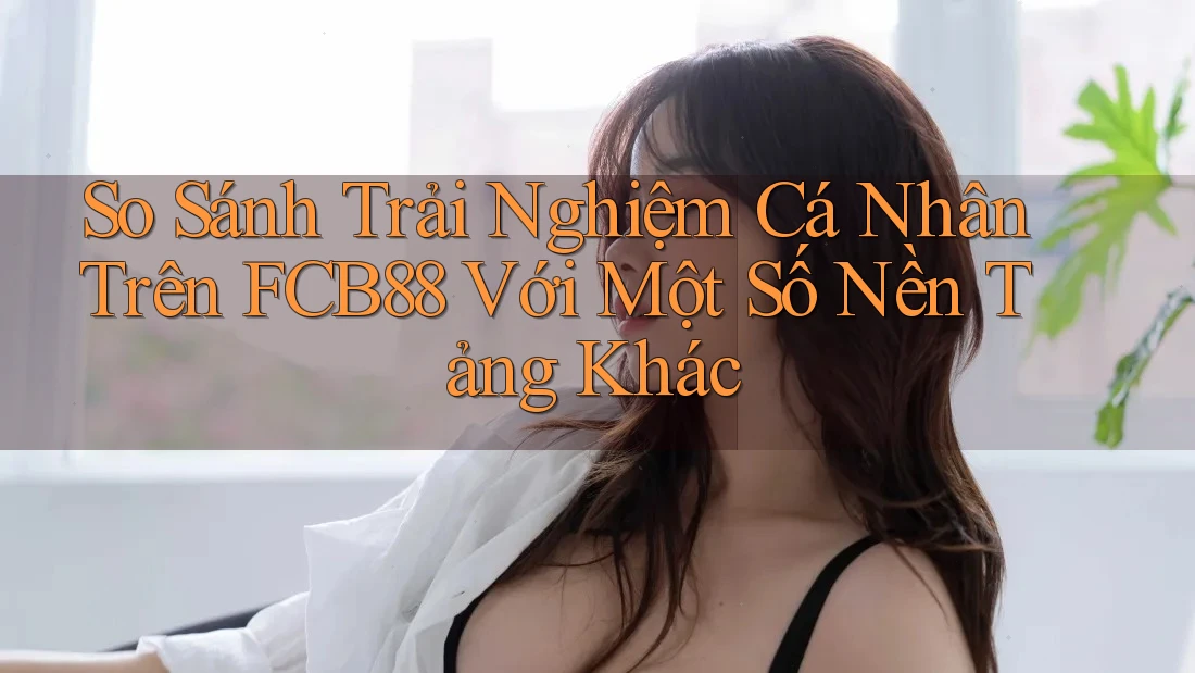 So Sánh Trải Nghiệm Cá Nhân Trên FCB88 Với Một Số Nền Tảng Khác So Sánh Trải Nghiệm Cá Nhân Trên FCB88 Với Một Số Nền Tảng Khác