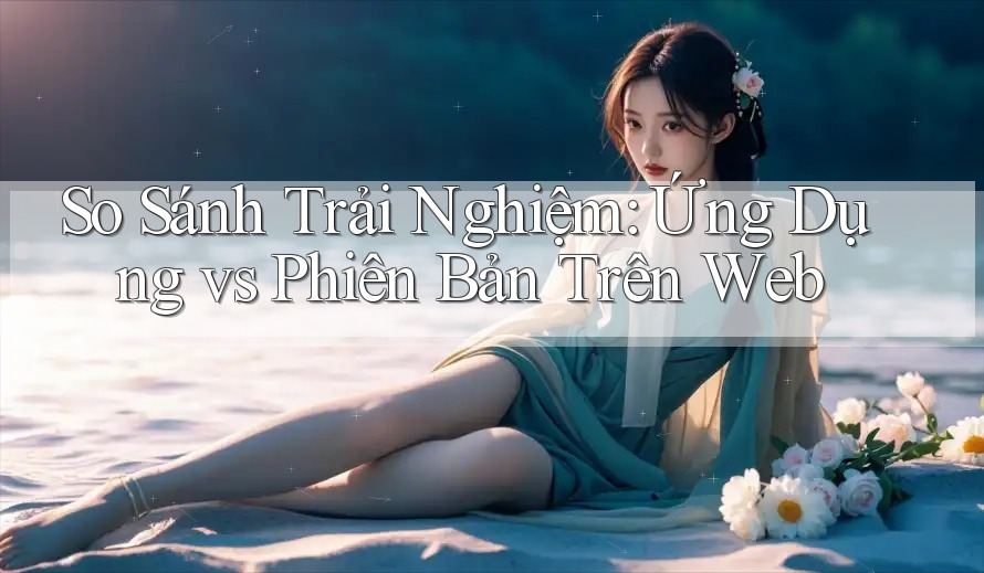 So Sánh Trải Nghiệm: Ứng Dụng vs Phiên Bản Trên Web So Sánh Trải Nghiệm: Ứng Dụng vs Phiên Bản Trên Web