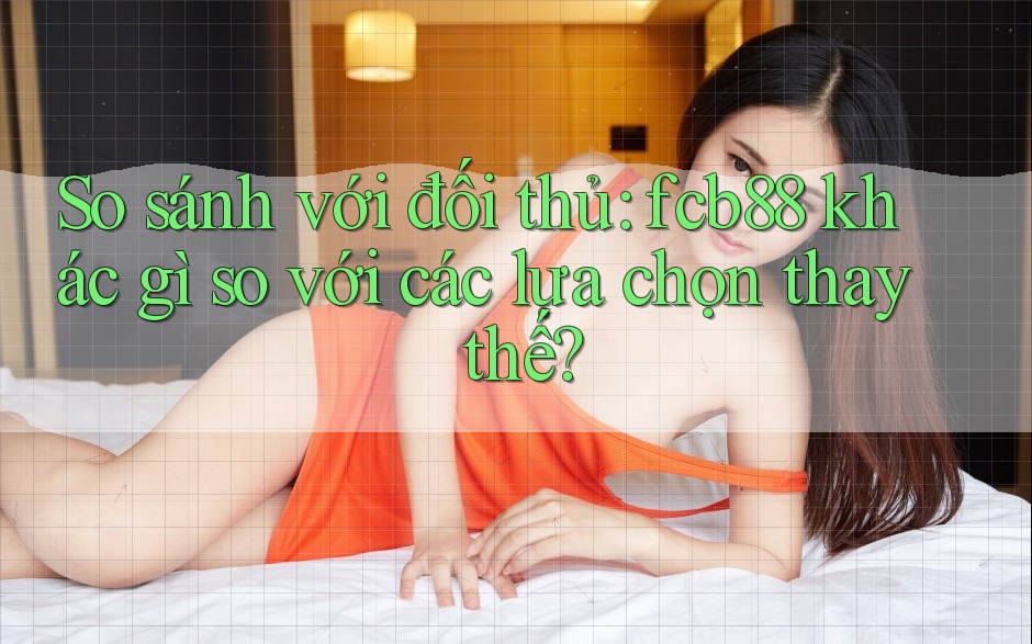 So sánh với đối thủ: fcb88 khác gì so với các lựa chọn thay thế? So sánh với đối thủ: fcb88 khác gì so với các lựa chọn thay thế?