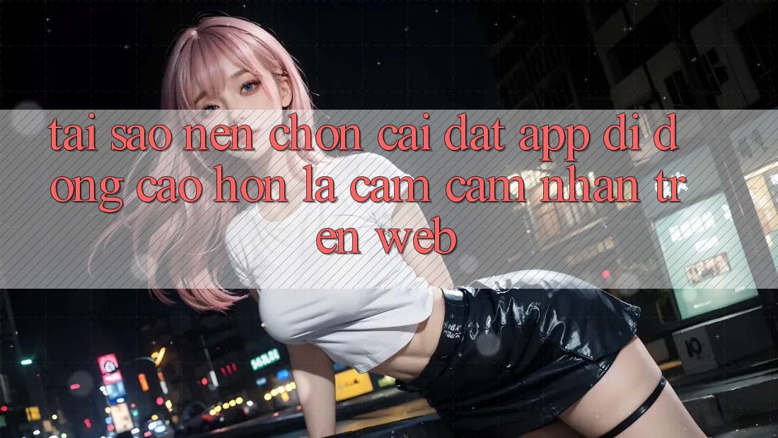 Tại Sao Nên Chọn Cài đặt App Di Động Cao hơn Là Cảm cảm nhận Trên Web? Tại Sao Nên Chọn Cài đặt App Di Động Cao hơn Là Cảm cảm nhận Trên Web?
