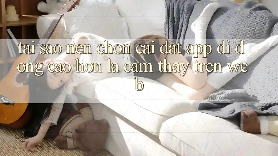 Tại Sao Nên Chọn Cài đặt App Di Động Cao hơn Là Cảm thấy Trên Web? Tại Sao Nên Chọn Cài đặt App Di Động Cao hơn Là Cảm thấy Trên Web?