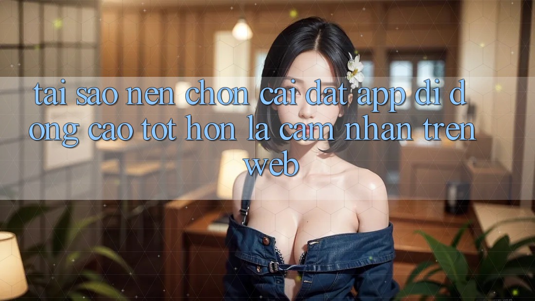 Tại Sao Nên Chọn Cài đặt App Di Động Cao tốt hơn Là Cảm nhận Trên Web? Tại Sao Nên Chọn Cài đặt App Di Động Cao tốt hơn Là Cảm nhận Trên Web?