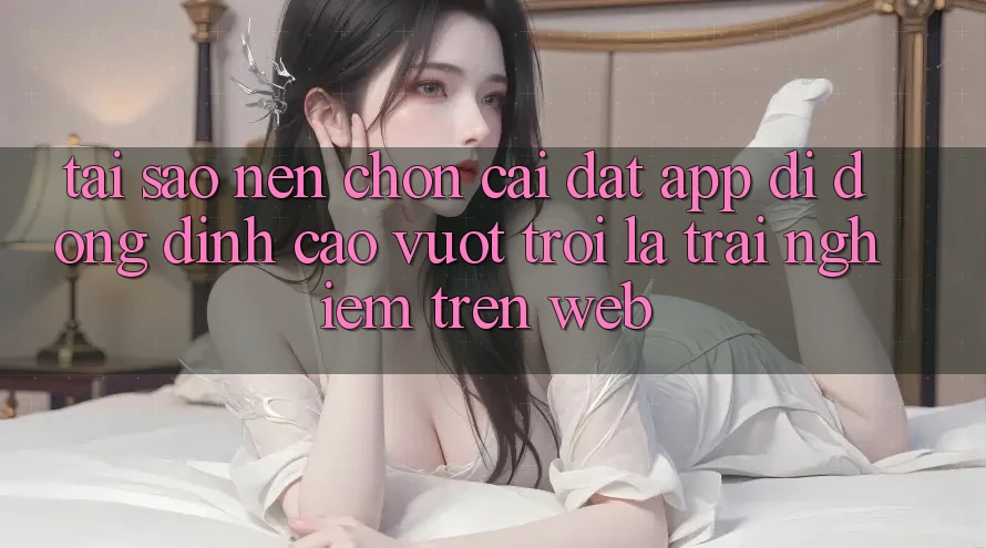 Tại Sao Nên Chọn Cài đặt App Di Động Đỉnh cao vượt trội Là Trải Nghiệm Trên Web? Tại Sao Nên Chọn Cài đặt App Di Động Đỉnh cao vượt trội Là Trải Nghiệm Trên Web?