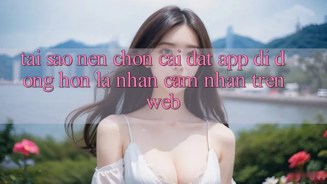 Tại Sao Nên Chọn Cài đặt App Di Động Hơn Là Nhận cảm nhận Trên Web? Tại Sao Nên Chọn Cài đặt App Di Động Hơn Là Nhận cảm nhận Trên Web?