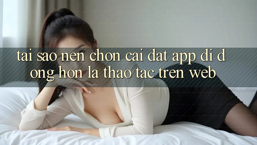 Tại Sao Nên Chọn Cài đặt App Di Động Hơn Là Thao tác Trên Web? Tại Sao Nên Chọn Cài đặt App Di Động Hơn Là Thao tác Trên Web?