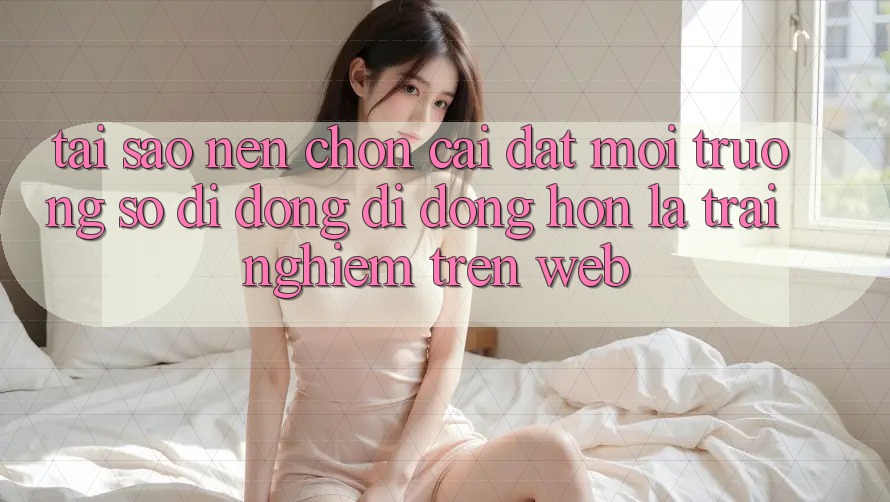 Tại Sao Nên Chọn Cài đặt Môi trường số di động Di Động Hơn Là Trải Nghiệm Trên Web? Tại Sao Nên Chọn Cài đặt Môi trường số di động Di Động Hơn Là Trải Nghiệm Trên Web?