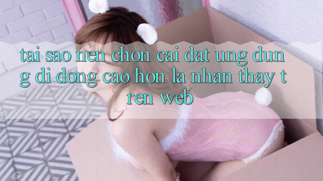 Tại Sao Nên Chọn Cài đặt Ứng Dụng Di Động Cao hơn Là Nhận thấy Trên Web?