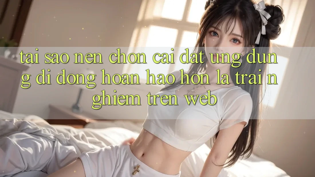 Tại Sao Nên Chọn Cài đặt Ứng Dụng Di Động Hoàn hảo hơn Là Trải Nghiệm Trên Web?