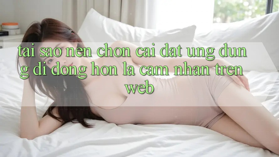 Tại Sao Nên Chọn Cài đặt Ứng Dụng Di Động Hơn Là Cảm nhận Trên Web? Tại Sao Nên Chọn Cài đặt Ứng Dụng Di Động Hơn Là Cảm nhận Trên Web?