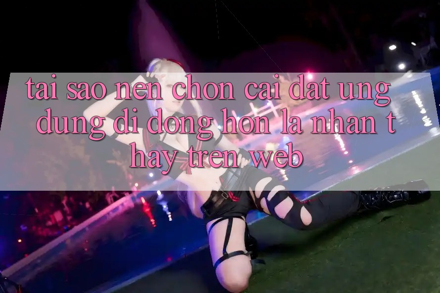 Tại Sao Nên Chọn Cài đặt Ứng Dụng Di Động Hơn Là Nhận thấy Trên Web? Tại Sao Nên Chọn Cài đặt Ứng Dụng Di Động Hơn Là Nhận thấy Trên Web?