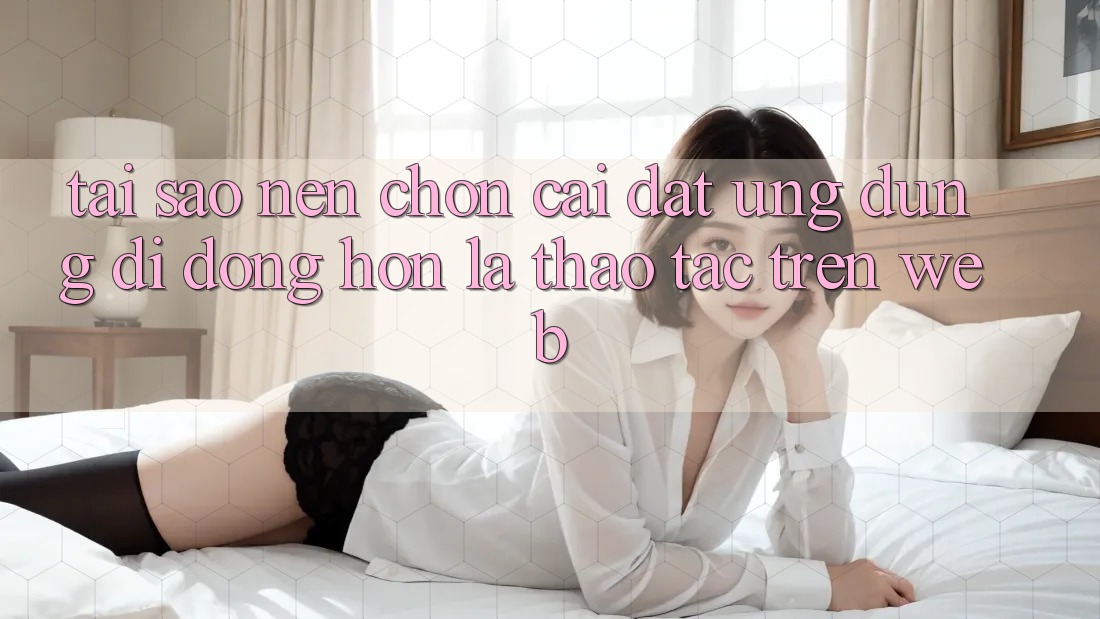 Tại Sao Nên Chọn Cài đặt Ứng Dụng Di Động Hơn Là Thao tác Trên Web? Tại Sao Nên Chọn Cài đặt Ứng Dụng Di Động Hơn Là Thao tác Trên Web?