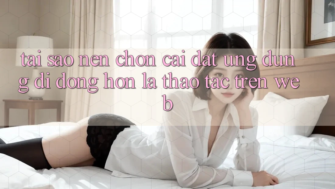 Tại Sao Nên Chọn Cài đặt Ứng Dụng Di Động Hơn Là Thao tác Trên Web? Tại Sao Nên Chọn Cài đặt Ứng Dụng Di Động Hơn Là Thao tác Trên Web?