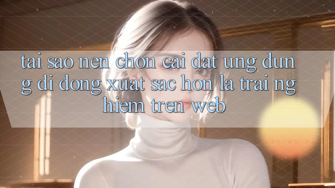 Tại Sao Nên Chọn Cài đặt Ứng Dụng Di Động Xuất sắc hơn Là Trải nghiệm Trên Web? Tại Sao Nên Chọn Cài đặt Ứng Dụng Di Động Xuất sắc hơn Là Trải nghiệm Trên Web?