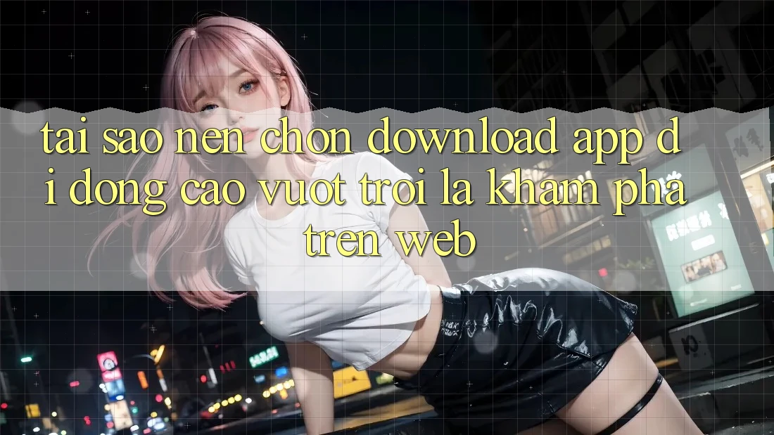 Tại Sao Nên Chọn Download App Di Động Cao vượt trội Là Khám phá Trên Web? Tại Sao Nên Chọn Download App Di Động Cao vượt trội Là Khám phá Trên Web?