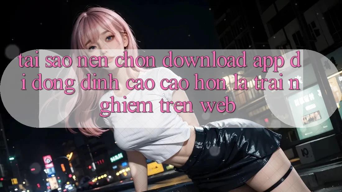 Tại Sao Nên Chọn Download App Di Động Đỉnh cao cao hơn Là Trải Nghiệm Trên Web?
