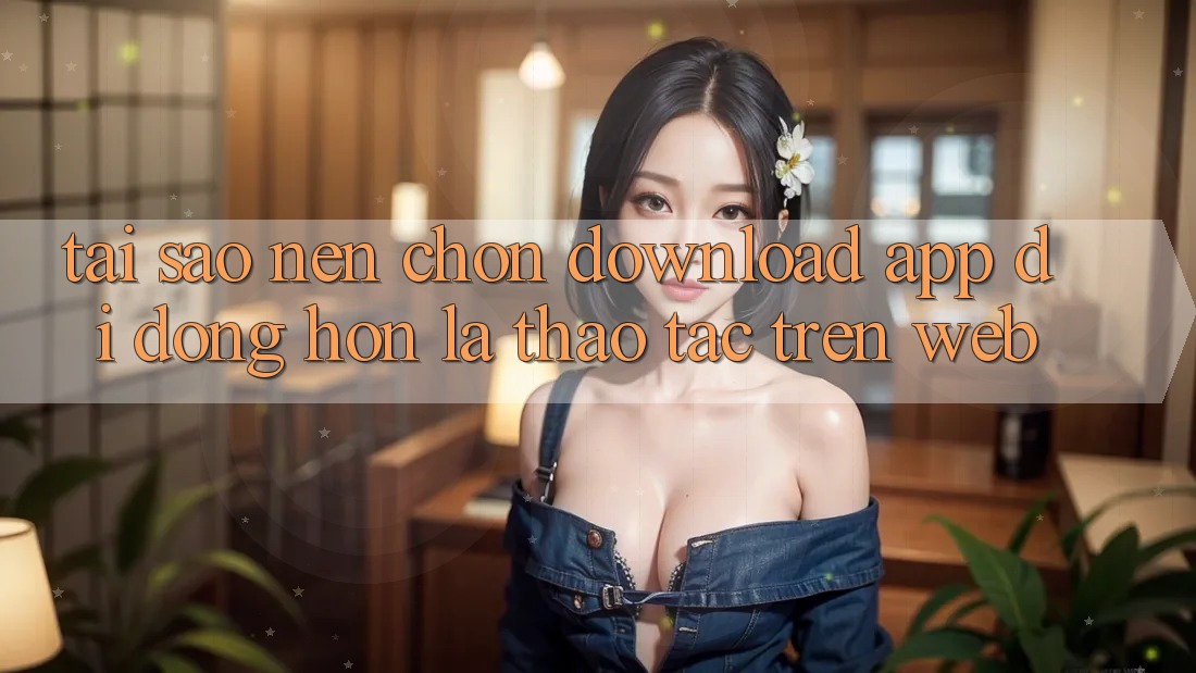 Tại Sao Nên Chọn Download App Di Động Hơn Là Thao tác Trên Web? Tại Sao Nên Chọn Download App Di Động Hơn Là Thao tác Trên Web?