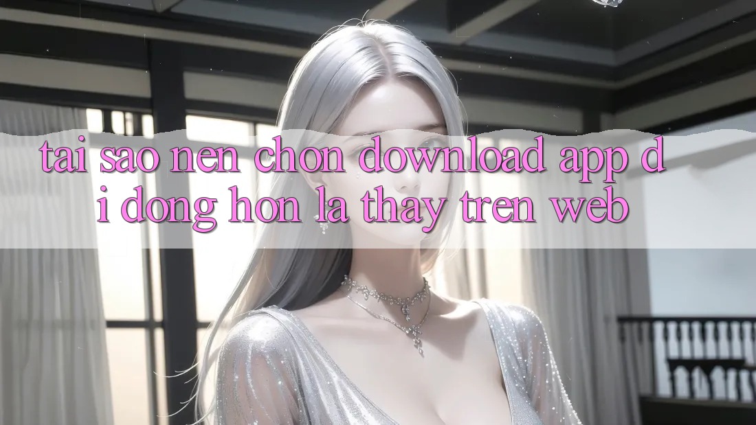 Tại Sao Nên Chọn Download App Di Động Hơn Là Thấy Trên Web? Tại Sao Nên Chọn Download App Di Động Hơn Là Thấy Trên Web?