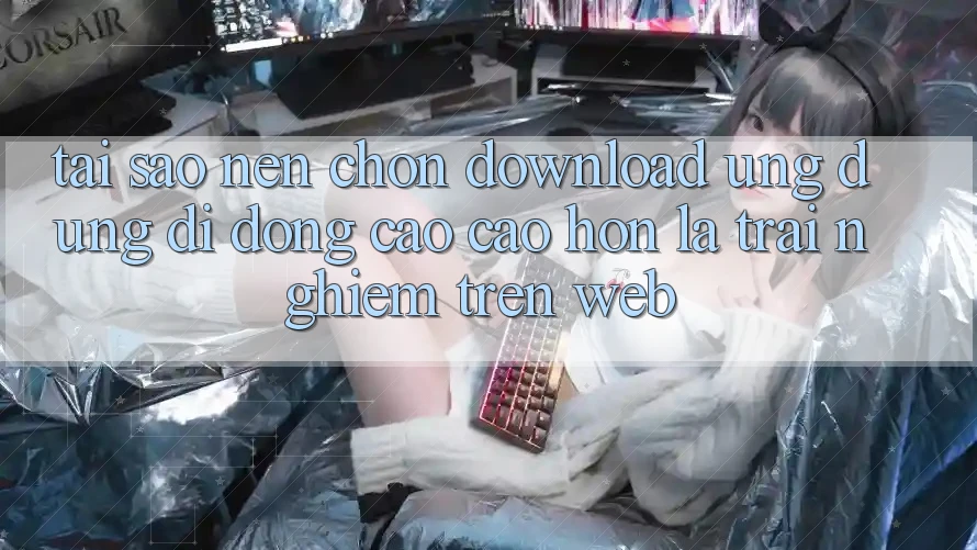 Tại Sao Nên Chọn Download Ứng dụng Di Động Cao cao hơn Là Trải Nghiệm Trên Web? Tại Sao Nên Chọn Download Ứng dụng Di Động Cao cao hơn Là Trải Nghiệm Trên Web?