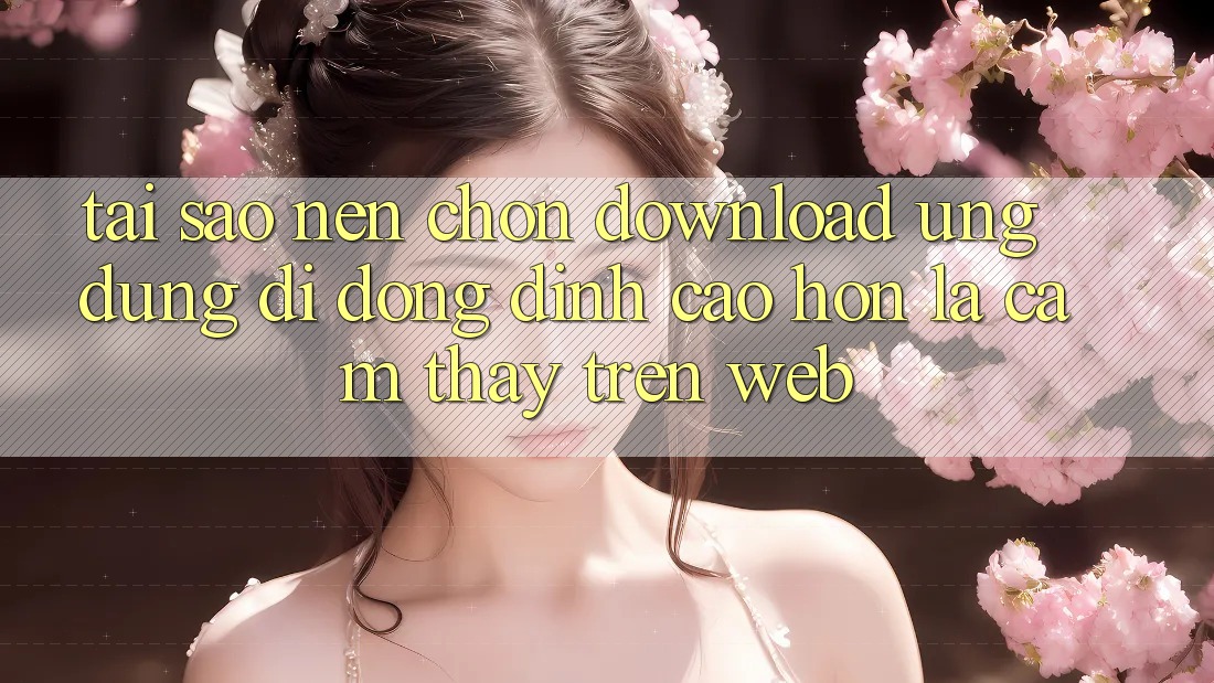 Tại Sao Nên Chọn Download Ứng Dụng Di Động Đỉnh cao hơn Là Cảm thấy Trên Web?