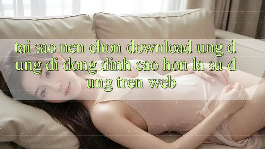 Tại Sao Nên Chọn Download Ứng Dụng Di Động Đỉnh cao hơn Là Sử dụng Trên Web? Tại Sao Nên Chọn Download Ứng Dụng Di Động Đỉnh cao hơn Là Sử dụng Trên Web?