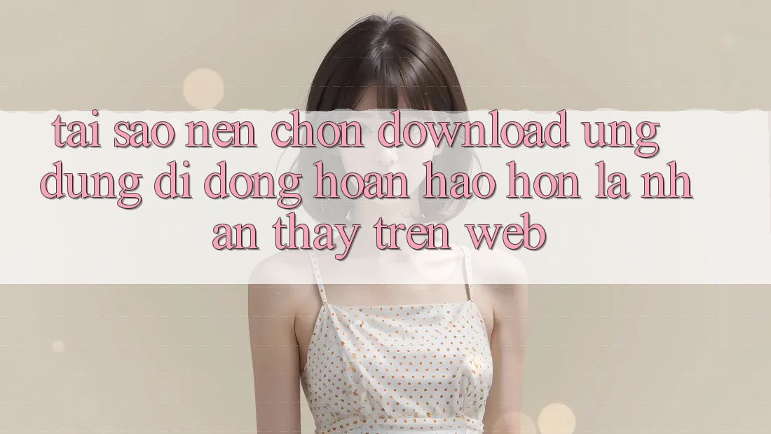 Tại Sao Nên Chọn Download Ứng Dụng Di Động Hoàn hảo hơn Là Nhận thấy Trên Web? Tại Sao Nên Chọn Download Ứng Dụng Di Động Hoàn hảo hơn Là Nhận thấy Trên Web?