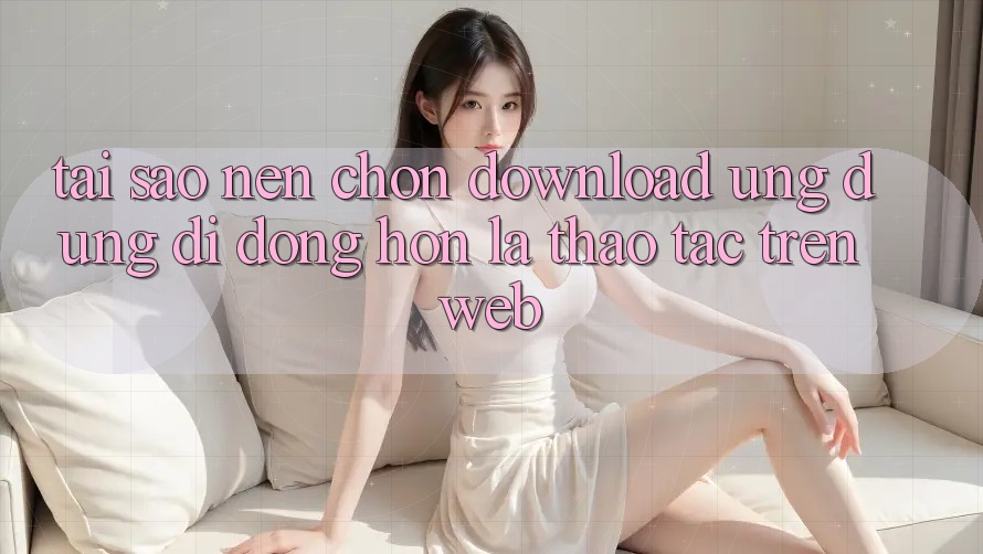 Tại Sao Nên Chọn Download Ứng Dụng Di Động Hơn Là Thao tác Trên Web? Tại Sao Nên Chọn Download Ứng Dụng Di Động Hơn Là Thao tác Trên Web?