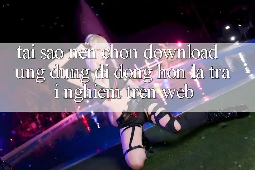 Tại Sao Nên Chọn Download Ứng Dụng Di Động Hơn Là Trải Nghiệm Trên Web? Tại Sao Nên Chọn Download Ứng Dụng Di Động Hơn Là Trải Nghiệm Trên Web?