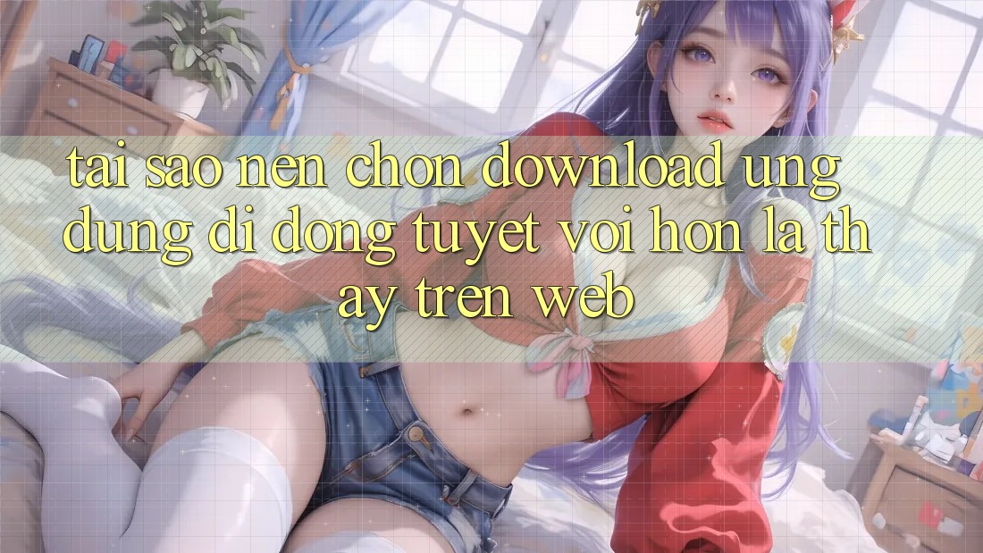 Tại Sao Nên Chọn Download Ứng Dụng Di Động Tuyệt vời hơn Là Thấy Trên Web? Tại Sao Nên Chọn Download Ứng Dụng Di Động Tuyệt vời hơn Là Thấy Trên Web?