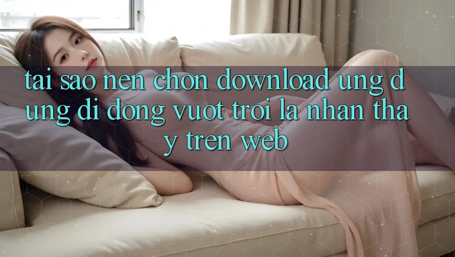 Tại Sao Nên Chọn Download Ứng Dụng Di Động Vượt trội Là Nhận thấy Trên Web? Tại Sao Nên Chọn Download Ứng Dụng Di Động Vượt trội Là Nhận thấy Trên Web?