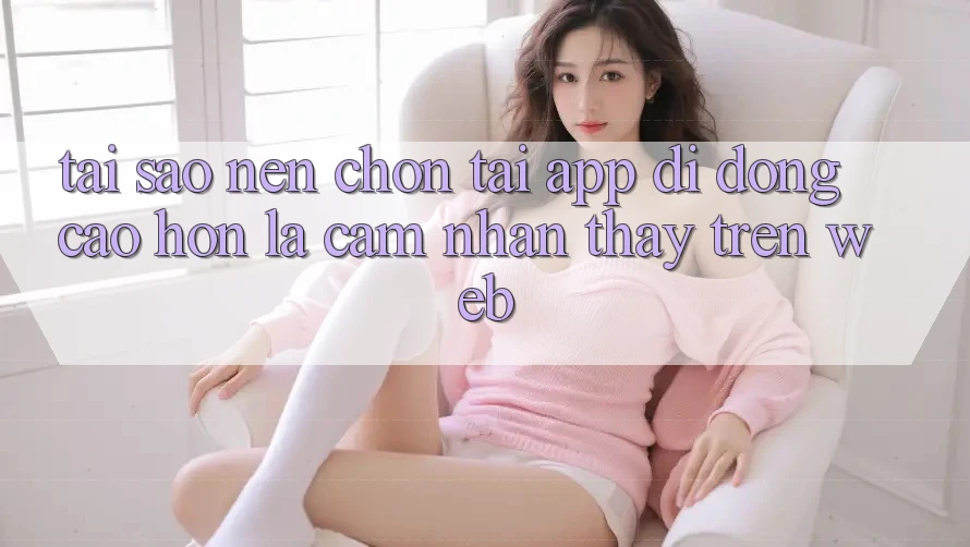 Tại Sao Nên Chọn Tải App Di Động Cao hơn Là Cảm nhận thấy Trên Web? Tại Sao Nên Chọn Tải App Di Động Cao hơn Là Cảm nhận thấy Trên Web?