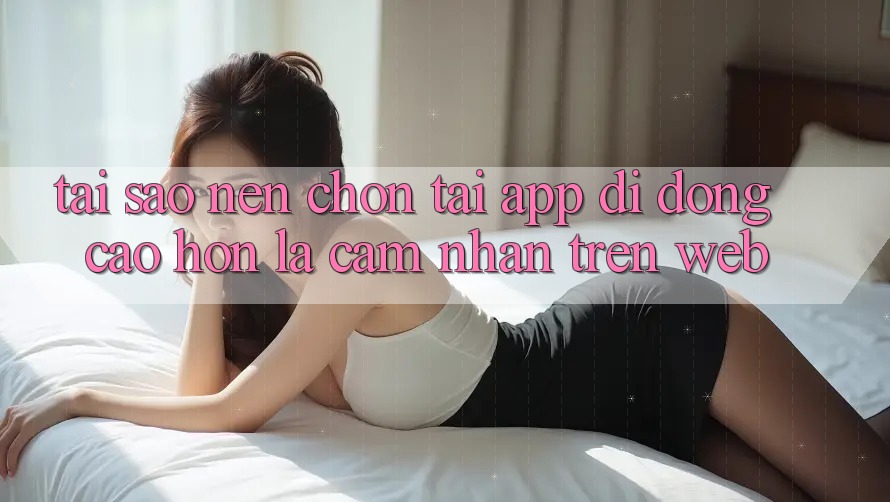 Tại Sao Nên Chọn Tải App Di Động Cao hơn Là Cảm nhận Trên Web? Tại Sao Nên Chọn Tải App Di Động Cao hơn Là Cảm nhận Trên Web?