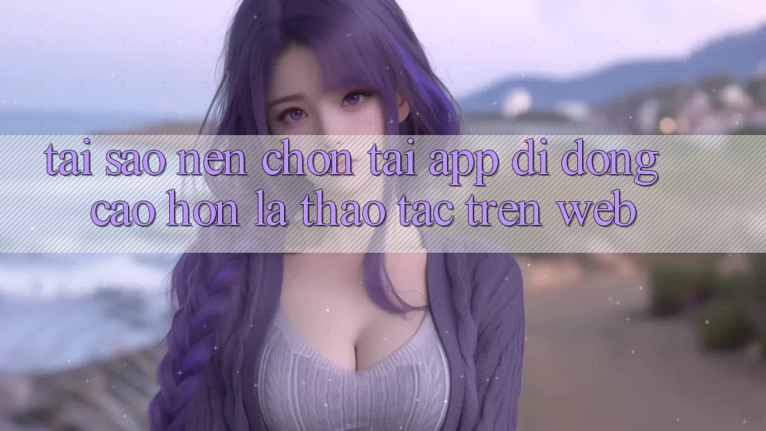 Tại Sao Nên Chọn Tải App Di Động Cao hơn Là Thao tác Trên Web? Tại Sao Nên Chọn Tải App Di Động Cao hơn Là Thao tác Trên Web?