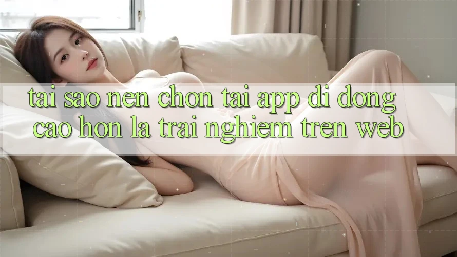 Tại Sao Nên Chọn Tải App Di Động Cao hơn Là Trải Nghiệm Trên Web? Tại Sao Nên Chọn Tải App Di Động Cao hơn Là Trải Nghiệm Trên Web?