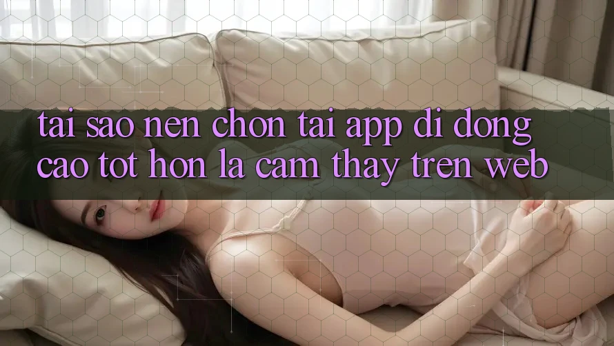 Tại Sao Nên Chọn Tải App Di Động Cao tốt hơn Là Cảm thấy Trên Web? Tại Sao Nên Chọn Tải App Di Động Cao tốt hơn Là Cảm thấy Trên Web?