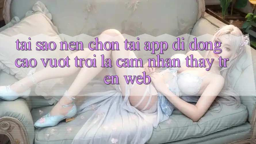 Tại Sao Nên Chọn Tải App Di Động Cao vượt trội Là Cảm nhận thấy Trên Web? Tại Sao Nên Chọn Tải App Di Động Cao vượt trội Là Cảm nhận thấy Trên Web?