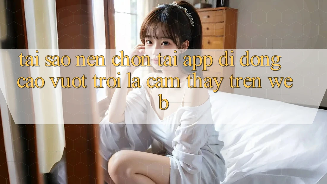 Tại Sao Nên Chọn Tải App Di Động Cao vượt trội Là Cảm thấy Trên Web? Tại Sao Nên Chọn Tải App Di Động Cao vượt trội Là Cảm thấy Trên Web?