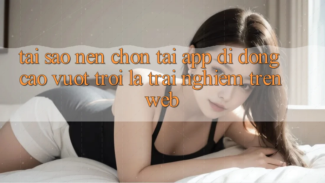 Tại Sao Nên Chọn Tải App Di Động Cao vượt trội Là Trải Nghiệm Trên Web?