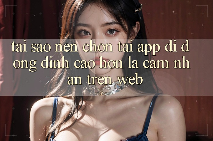 Tại Sao Nên Chọn Tải App Di Động Đỉnh cao hơn Là Cảm nhận Trên Web? Tại Sao Nên Chọn Tải App Di Động Đỉnh cao hơn Là Cảm nhận Trên Web?