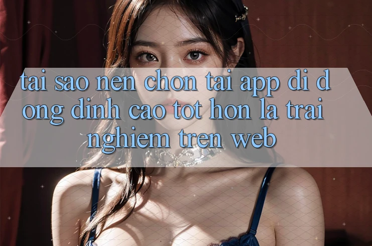 Tại Sao Nên Chọn Tải App Di Động Đỉnh cao tốt hơn Là Trải nghiệm Trên Web? Tại Sao Nên Chọn Tải App Di Động Đỉnh cao tốt hơn Là Trải nghiệm Trên Web?