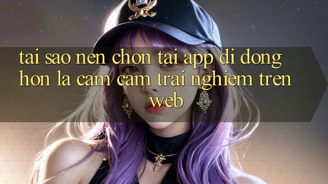 Tại Sao Nên Chọn Tải App Di Động Hơn Là Cảm cảm trải nghiệm Trên Web? Tại Sao Nên Chọn Tải App Di Động Hơn Là Cảm cảm trải nghiệm Trên Web?