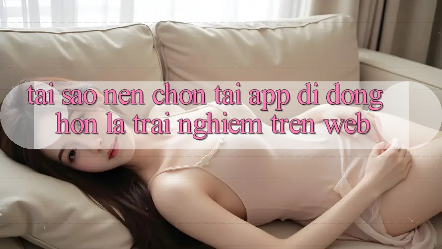 Tại Sao Nên Chọn Tải App Di Động Hơn Là Trải Nghiệm Trên Web? Tại Sao Nên Chọn Tải App Di Động Hơn Là Trải Nghiệm Trên Web?