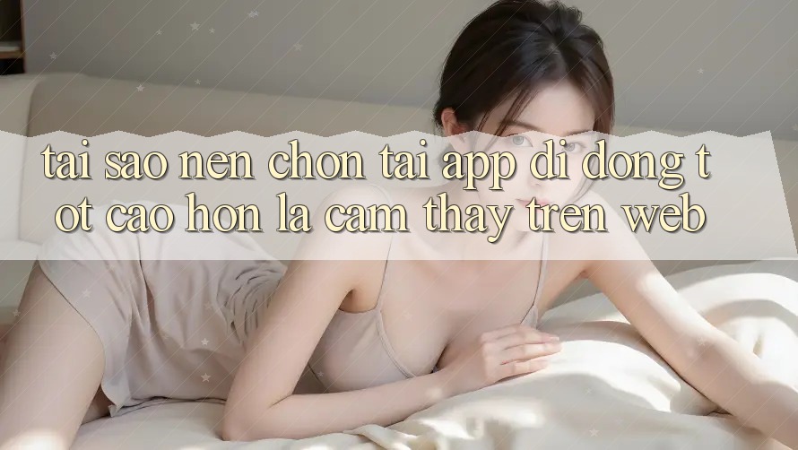 Tại Sao Nên Chọn Tải App Di Động Tốt cao hơn Là Cảm thấy Trên Web? Tại Sao Nên Chọn Tải App Di Động Tốt cao hơn Là Cảm thấy Trên Web?