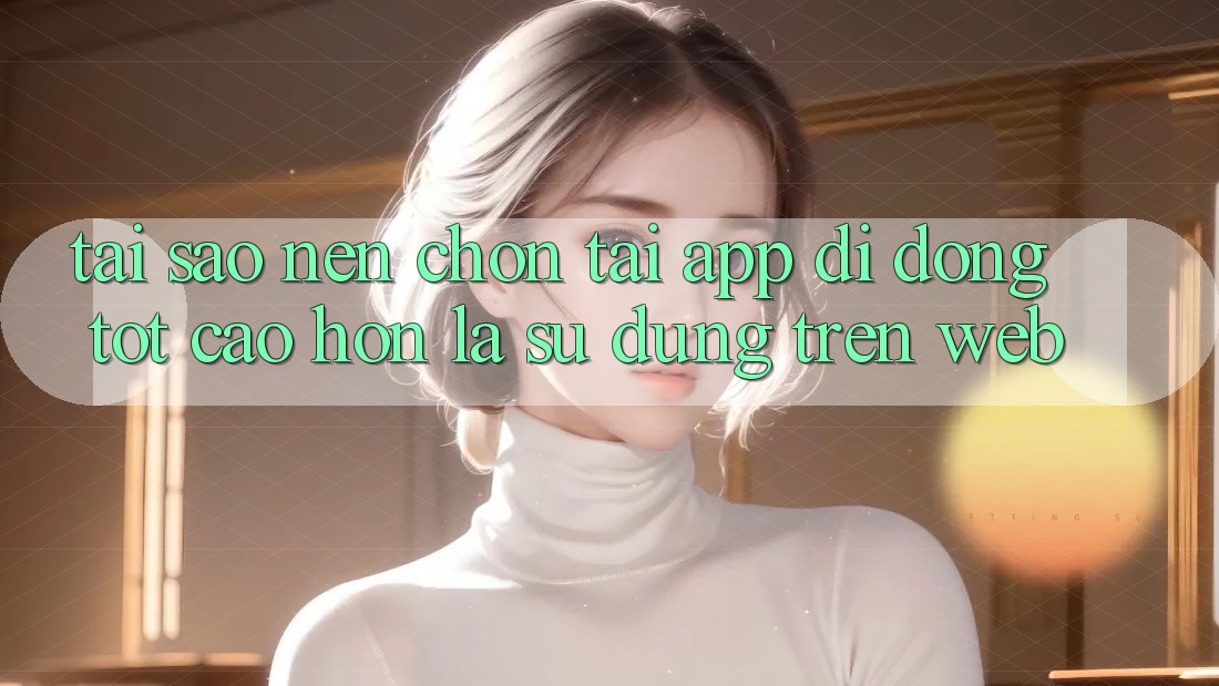 Tại Sao Nên Chọn Tải App Di Động Tốt cao hơn Là Sử dụng Trên Web? Tại Sao Nên Chọn Tải App Di Động Tốt cao hơn Là Sử dụng Trên Web?