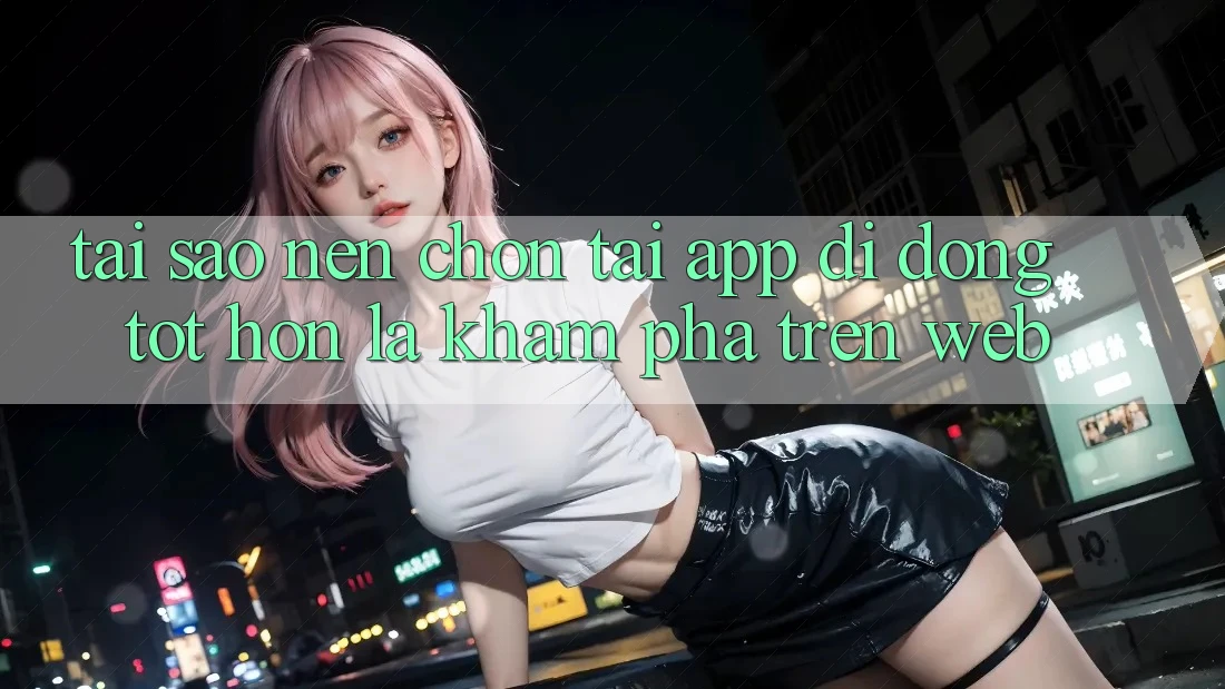 Tại Sao Nên Chọn Tải App Di Động Tốt hơn Là Khám phá Trên Web? Tại Sao Nên Chọn Tải App Di Động Tốt hơn Là Khám phá Trên Web?