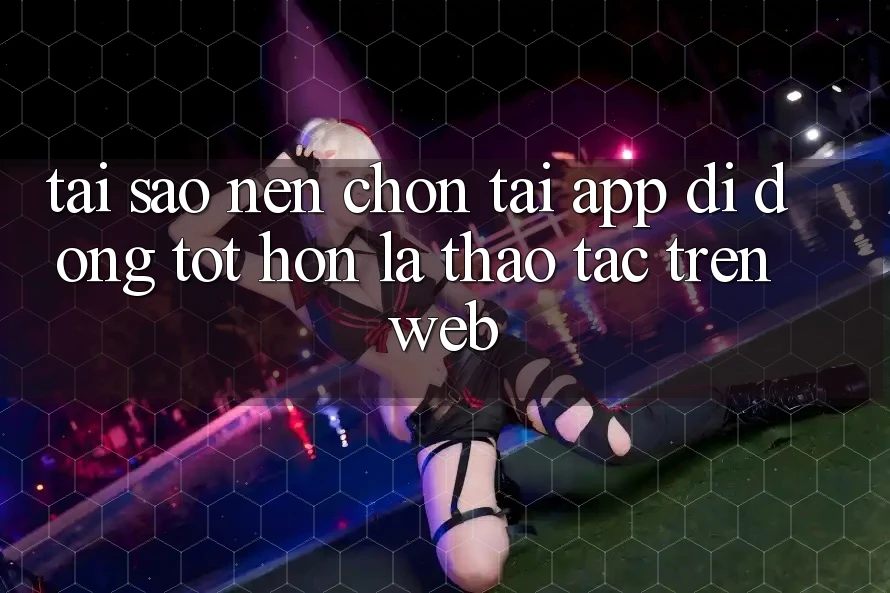Tại Sao Nên Chọn Tải App Di Động Tốt hơn Là Thao tác Trên Web? Tại Sao Nên Chọn Tải App Di Động Tốt hơn Là Thao tác Trên Web?