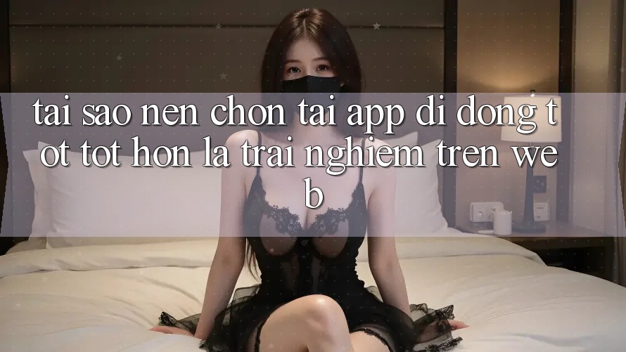 Tại Sao Nên Chọn Tải App Di Động Tốt tốt hơn Là Trải Nghiệm Trên Web? Tại Sao Nên Chọn Tải App Di Động Tốt tốt hơn Là Trải Nghiệm Trên Web?