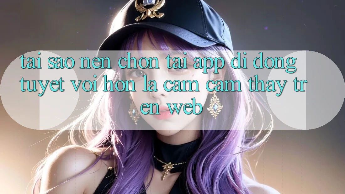 Tại Sao Nên Chọn Tải App Di Động Tuyệt vời hơn Là Cảm cảm thấy Trên Web? Tại Sao Nên Chọn Tải App Di Động Tuyệt vời hơn Là Cảm cảm thấy Trên Web?